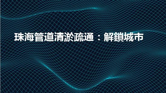 珠海管道清淤疏通：解鎖城市下水道秘密！